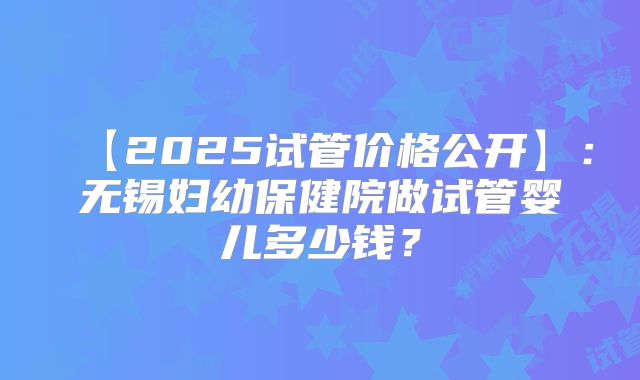 【2025试管价格公开】：无锡妇幼保健院做试管婴儿多少钱？
