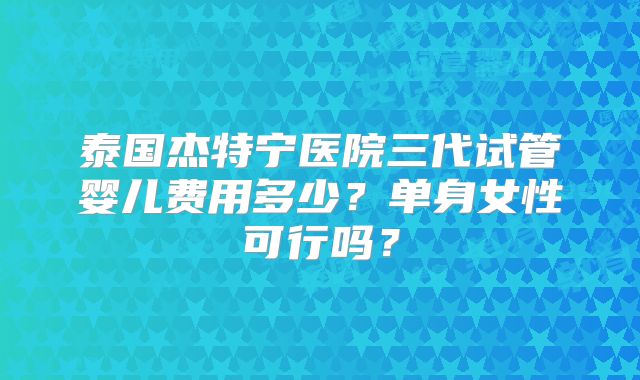 泰国杰特宁医院三代试管婴儿费用多少？单身女性可行吗？