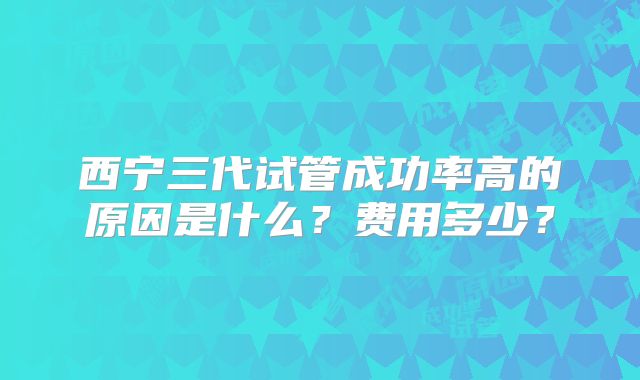西宁三代试管成功率高的原因是什么?费用多少?