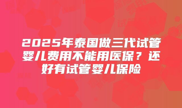 2025年泰国做三代试管婴儿费用不能用医保？还好有试管婴儿保险