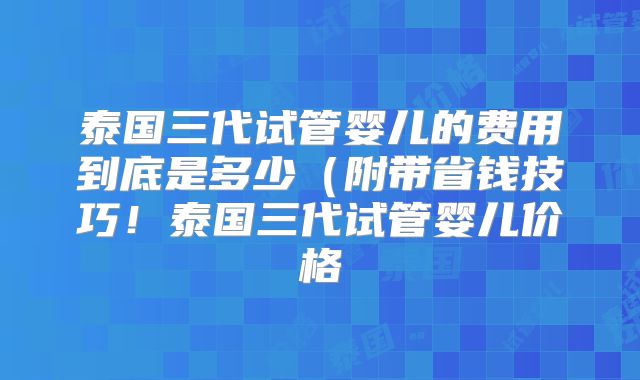 泰国三代试管婴儿的费用到底是多少（附带省钱技巧！泰国三代试管婴儿价格