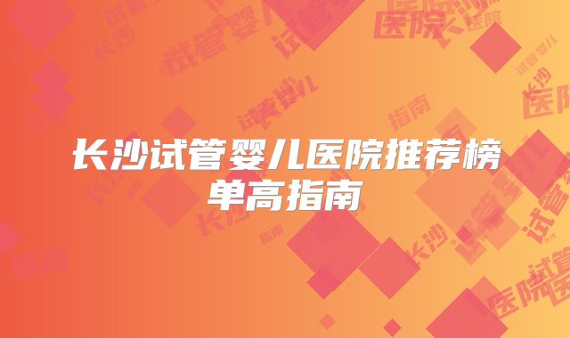 长沙试管婴儿医院推荐榜单高指南