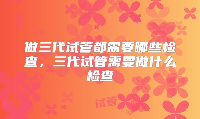 做三代试管都需要哪些检查,三代试管需要做什么检查