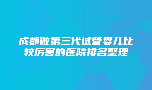 成都做第三代试管婴儿比较厉害的医院排名整理