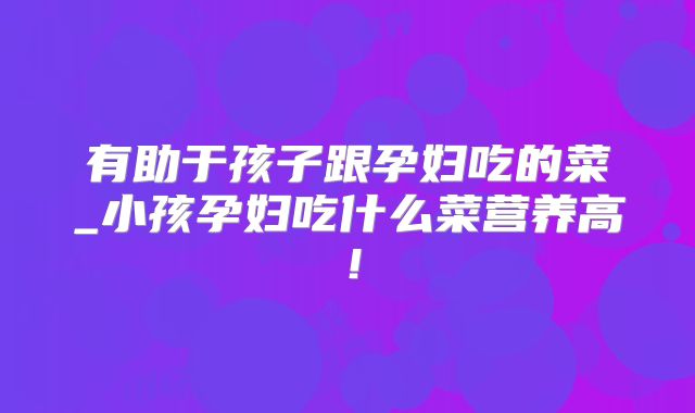 有助于孩子跟孕妇吃的菜_小孩孕妇吃什么菜营养高!