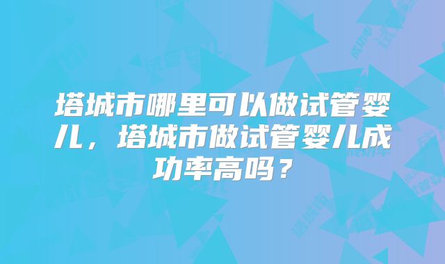 塔城市哪里可以做试管婴儿，塔城市做试管婴儿成功率高吗？