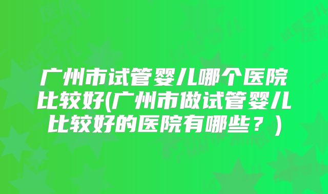 广州市试管婴儿哪个医院比较好(广州市做试管婴儿比较好的医院有哪些?)