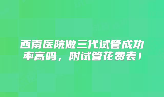 西南医院做三代试管成功率高吗，附试管花费表！