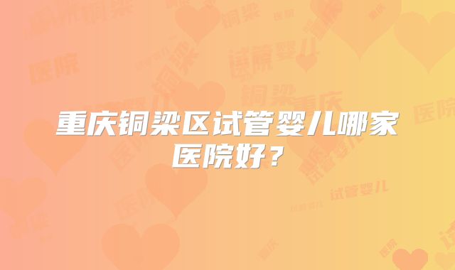 重庆铜梁区试管婴儿哪家医院好？
