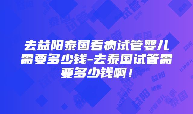 去益阳泰国看病试管婴儿需要多少钱-去泰国试管需要多少钱啊！