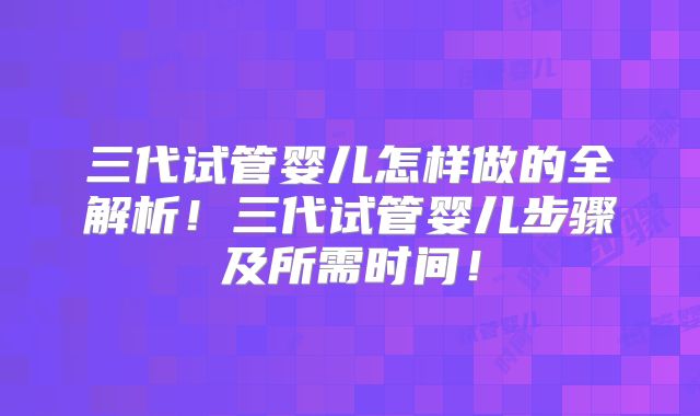 三代试管婴儿怎样做的全解析！三代试管婴儿步骤及所需时间！