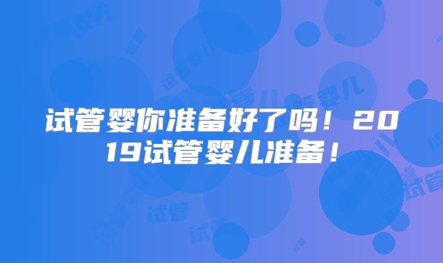 试管婴你准备好了吗！2019试管婴儿准备！