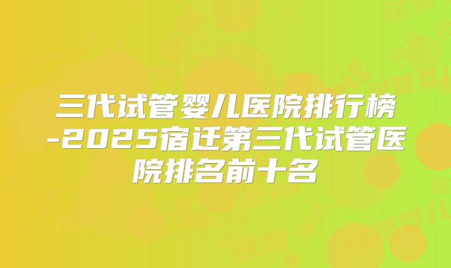三代试管婴儿医院排行榜-2025宿迁第三代试管医院排名前十名