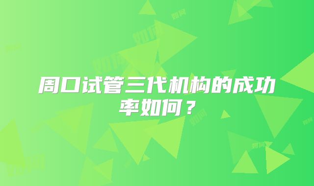 周口试管三代机构的成功率如何？