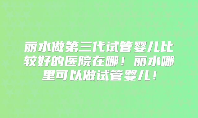 丽水做第三代试管婴儿比较好的医院在哪!丽水哪里可以做试管婴儿!