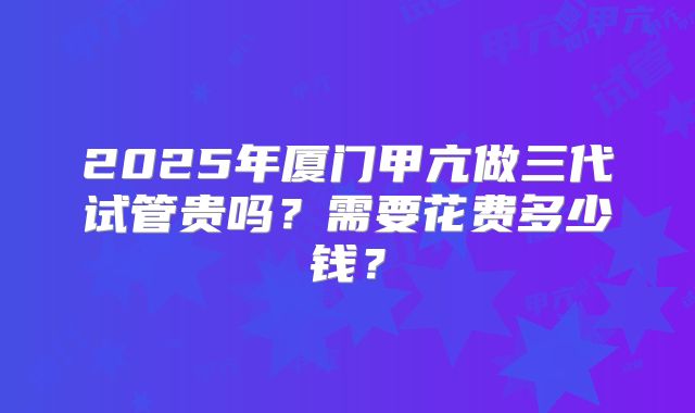 2025年厦门甲亢做三代试管贵吗？需要花费多少钱？