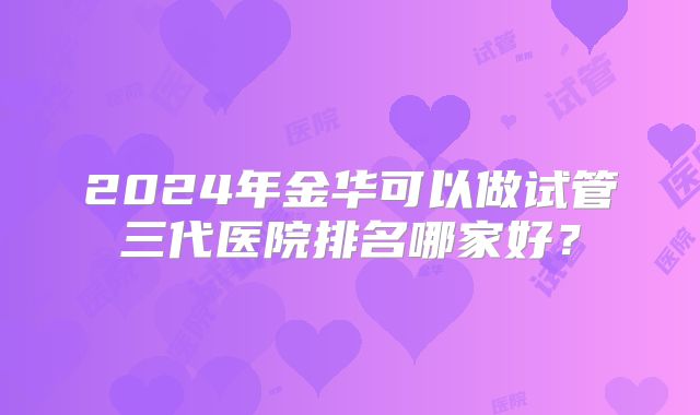 2024年金华可以做试管三代医院排名哪家好？