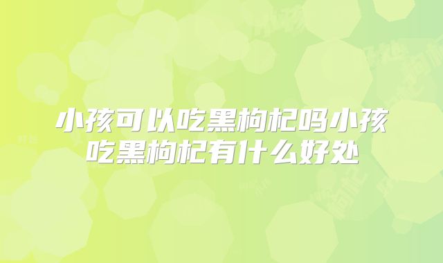 小孩可以吃黑枸杞吗小孩吃黑枸杞有什么好处