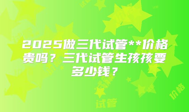 2025做三代试管**价格贵吗？三代试管生孩孩要多少钱？