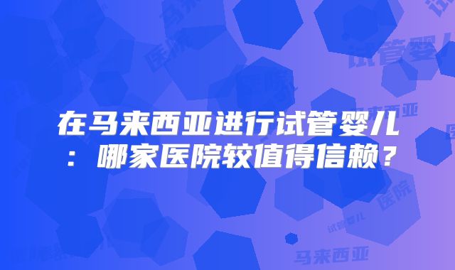 在马来西亚进行试管婴儿：哪家医院较值得信赖？
