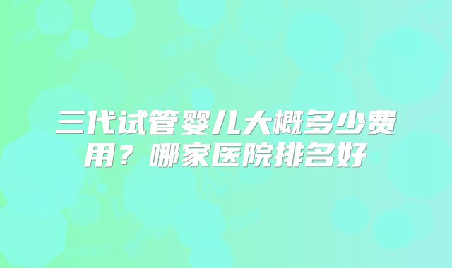 三代试管婴儿大概多少费用？哪家医院排名好