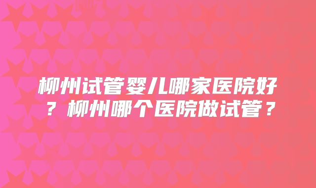 柳州试管婴儿哪家医院好？柳州哪个医院做试管？