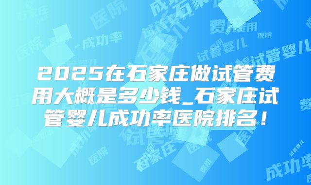 2025在石家庄做试管费用大概是多少钱_石家庄试管婴儿成功率医院排名！