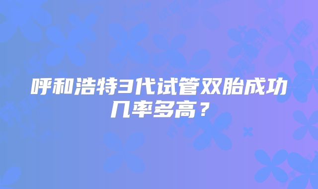 呼和浩特3代试管双胎成功几率多高?