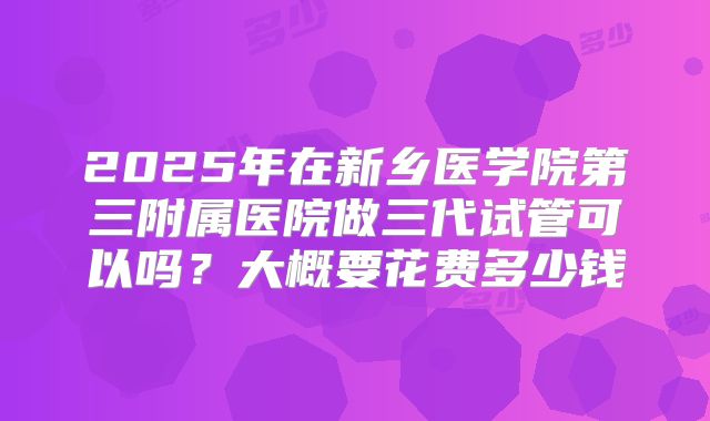 2025年在新乡医学院第三附属医院做三代试管可以吗?大概要花费多少钱