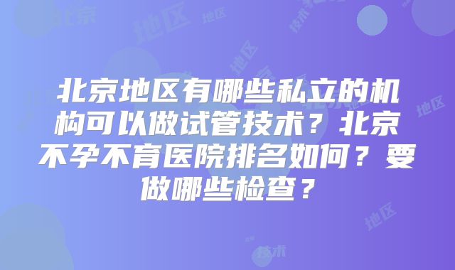 北京地区有哪些私立的机构可以做试管技术？北京不孕不育医院排名如何？要做哪些检查？