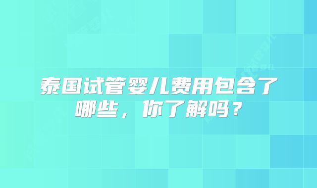 泰国试管婴儿费用包含了哪些，你了解吗？