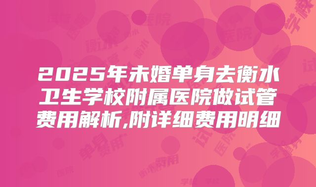 2025年未婚单身去衡水卫生学校附属医院做试管费用解析,附详细费用明细