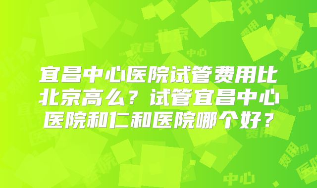 宜昌中心医院试管费用比北京高么？试管宜昌中心医院和仁和医院哪个好？