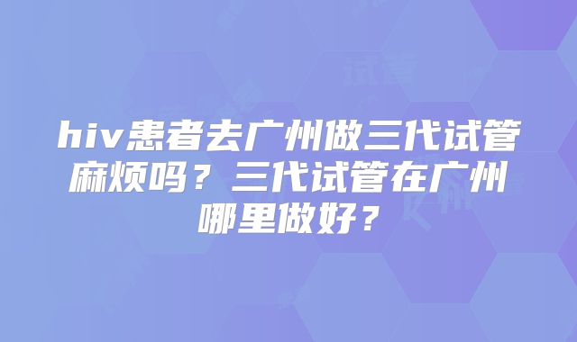hiv患者去广州做三代试管麻烦吗？三代试管在广州哪里做好？