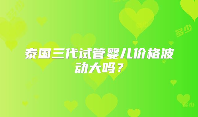 泰国三代试管婴儿价格波动大吗？