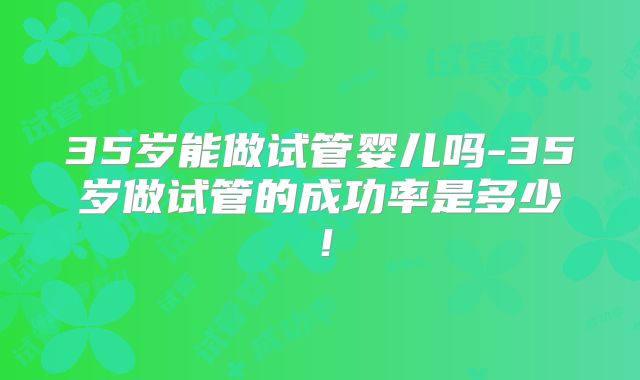 35岁能做试管婴儿吗-35岁做试管的成功率是多少！