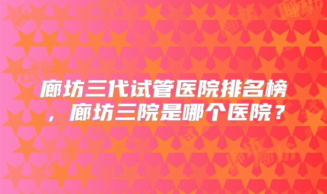 廊坊三代试管医院排名榜，廊坊三院是哪个医院？