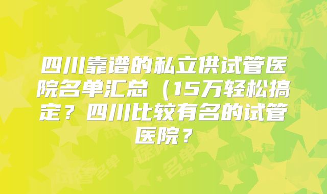 四川靠谱的私立供试管医院名单汇总（15万轻松搞定？四川比较有名的试管医院？