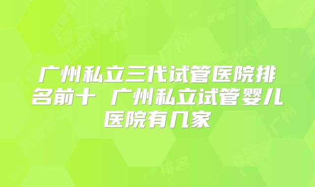 广州私立三代试管医院排名前十 广州私立试管婴儿医院有几家