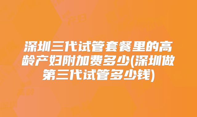 深圳三代试管套餐里的高龄产妇附加费多少(深圳做第三代试管多少钱)