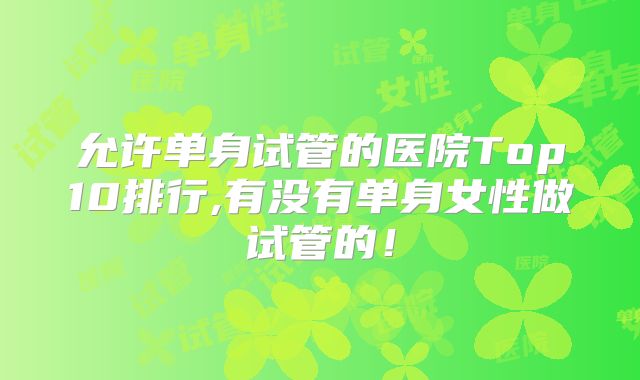允许单身试管的医院Top10排行,有没有单身女性做试管的！