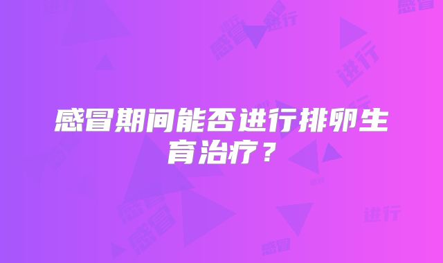 感冒期间能否进行排卵生育治疗？