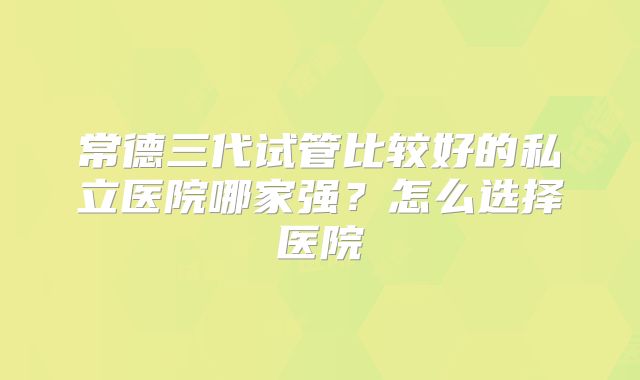 常德三代试管比较好的私立医院哪家强？怎么选择医院