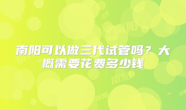 南阳可以做三代试管吗?大概需要花费多少钱