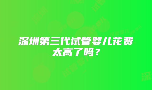 深圳第三代试管婴儿花费太高了吗？
