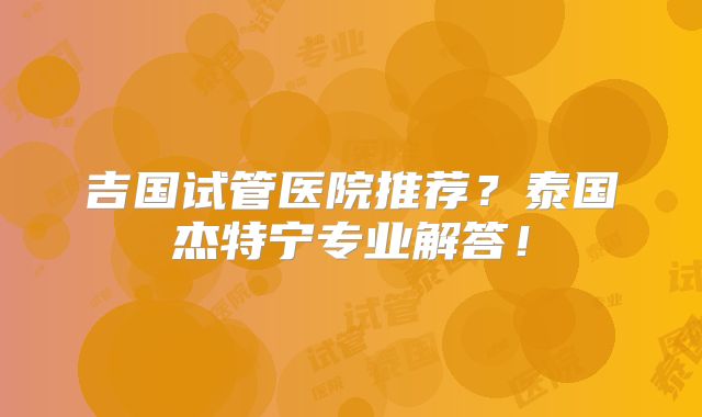 吉国试管医院推荐？泰国杰特宁专业解答！