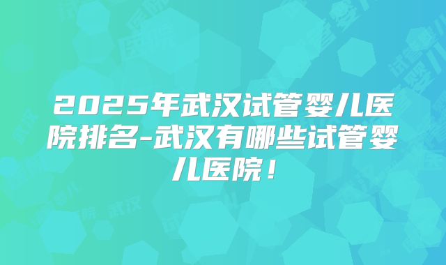 2025年武汉试管婴儿医院排名-武汉有哪些试管婴儿医院！