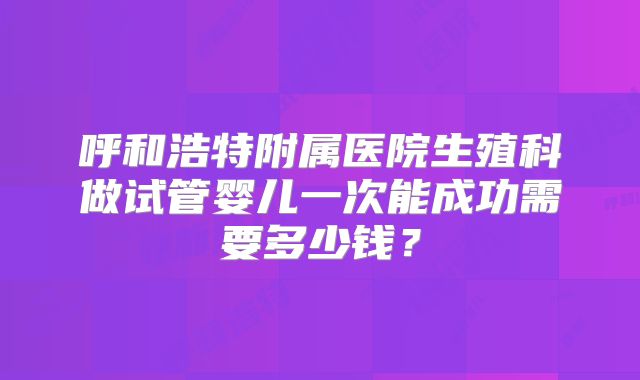 呼和浩特附属医院生殖科做试管婴儿一次能成功需要多少钱？