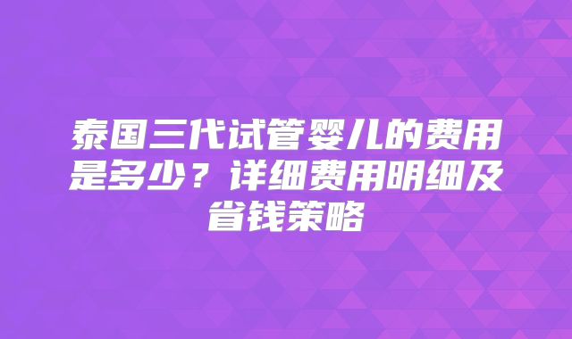 泰国三代试管婴儿的费用是多少？详细费用明细及省钱策略