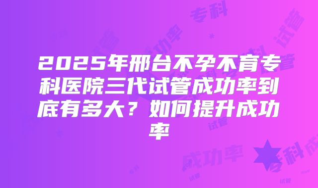 2025年邢台不孕不育专科医院三代试管成功率到底有多大?如何提升成功率